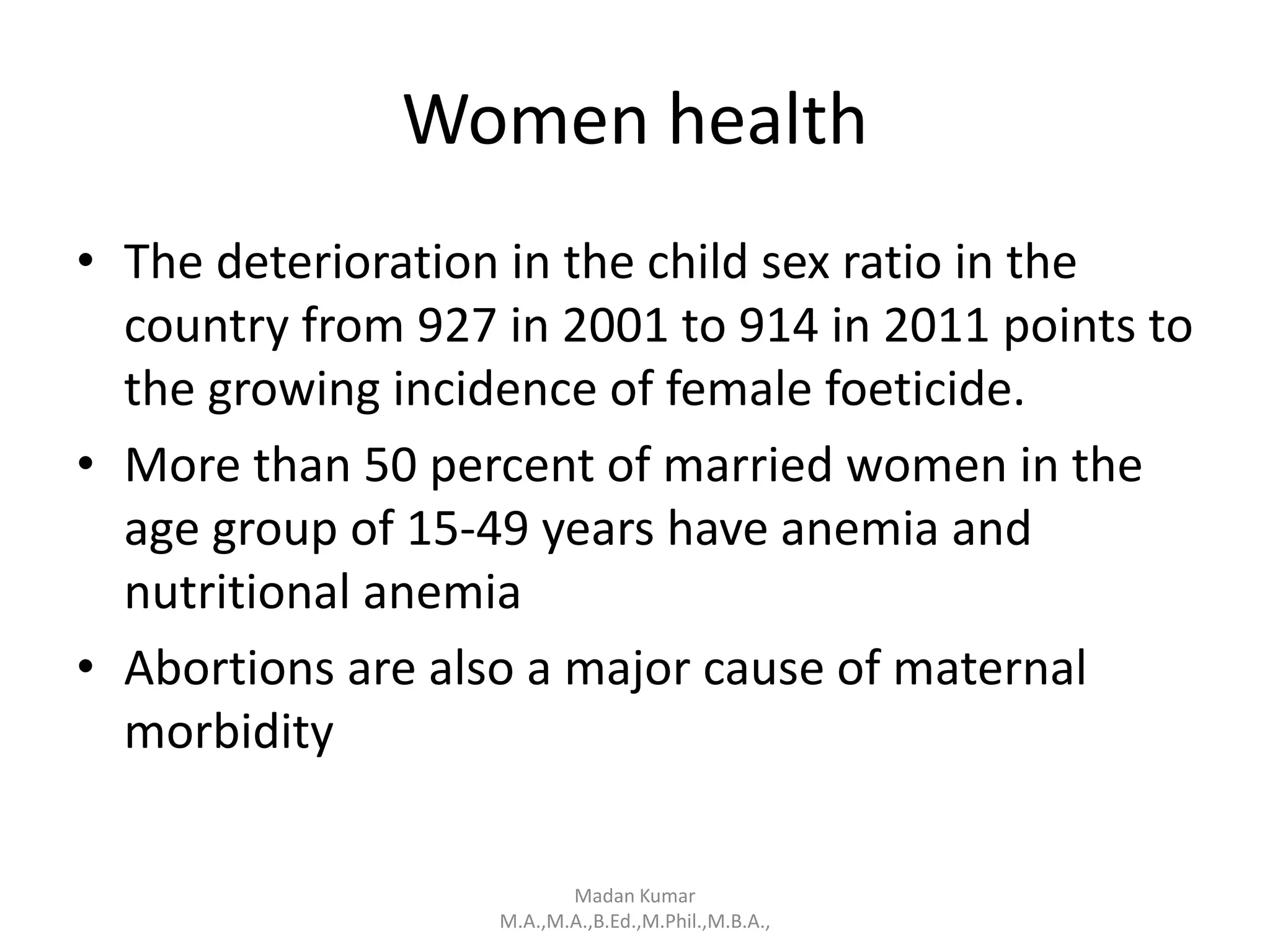 Women health
• The deterioration in the child sex ratio in the
country from 927 in 2001 to 914 in 2011 points to
the growing incidence of female foeticide.
• More than 50 percent of married women in the
age group of 15-49 years have anemia and
nutritional anemia
• Abortions are also a major cause of maternal
morbidity
Madan Kumar
M.A.,M.A.,B.Ed.,M.Phil.,M.B.A.,
 