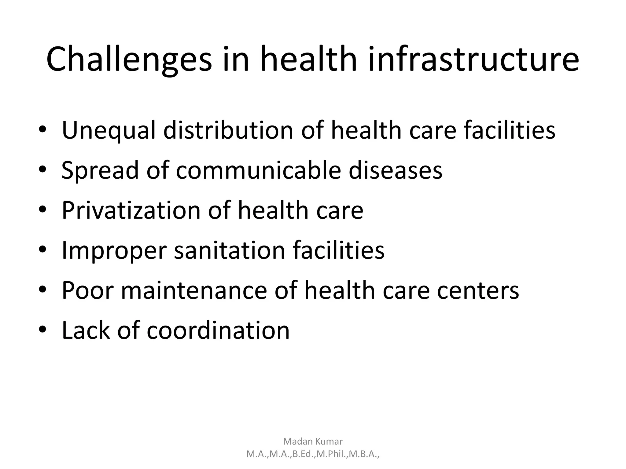 Challenges in health infrastructure
• Unequal distribution of health care facilities
• Spread of communicable diseases
• Privatization of health care
• Improper sanitation facilities
• Poor maintenance of health care centers
• Lack of coordination
Madan Kumar
M.A.,M.A.,B.Ed.,M.Phil.,M.B.A.,
 