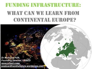 FUNDING INFRASTRUCTURE:
What can we learn from
Continental Europe?
Dr Nicholas Falk,
Founding Director, URBED
www.urbed.coop
postcardfromthefuture.wordpress.com
 