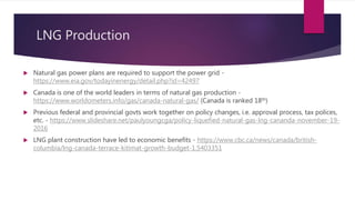 LNG Production
 Natural gas power plans are required to support the power grid -
https://www.eia.gov/todayinenergy/detail.php?id=42497
 Canada is one of the world leaders in terms of natural gas production -
https://www.worldometers.info/gas/canada-natural-gas/ (Canada is ranked 18th)
 Previous federal and provincial govts work together on policy changes, i.e. approval process, tax polices,
etc. - https://www.slideshare.net/paulyoungcga/policy-liquefied-natural-gas-lng-cananda-november-19-
2016
 LNG plant construction have led to economic benefits - https://www.cbc.ca/news/canada/british-
columbia/lng-canada-terrace-kitimat-growth-budget-1.5403351
 