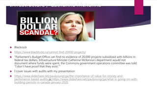 Infrastructure / Catherine McKenna
 Blackrock
 https://www.blacklocks.ca/cannot-find-20000-projects/
 “Parliament’s Budget Office can find no evidence of 20,000 projects subsidized with billions in
federal tax dollars. Infrastructure Minister Catherine McKenna’s department would not
document where funds were spent, the Commons government operations committee was told:
“I don’t have proof that they exist.””
 I cover issues with audits with my presentation:
 https://www.slideshare.net/paulyoungcga/the-importance-of-value-for-money-and-
perfomance-based-audits or https://www.slideshare.net/paulyoungcga/what-is-going-on-with-
building-permits-in-canada-january-2020
 