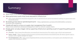 Summary
 More needs to be done to support infrastructure, especially closing the infrastructure gap
 More performance audit of key funds dedicated to infrastructure
 https://www.slideshare.net/paulyoungcga/the-role-of-operational-and-performancebased-auditing-on-government-and-
the-private-sector
 Re-looking at how best to operate/expand ports - https://globalnews.ca/news/5251564/halifax-container-
terminal-sold-singapore/
 Canada will need to re-focus on supply chain management Post-Covid19 -
https://www.slideshare.net/paulyoungcga/how-best-to-reshore-supply-chains
 Private sector can play a bigger role by supporting infrastructure spending as part of supporting getting goods
to market
 Chromite - https://www.thesudburystar.com/news/local-news/province-first-nations-sign-critical-road-agreement
 North / Roads - https://canada.constructconnect.com/dcn/news/infrastructure/2020/03/new-all-season-gravel-road-in-
canadas-north-a-game-changer-for-region
 Port Development / CN - https://www.theglobeandmail.com/business/article-cn-rail-expects-port-development-and-
supply-chain-diversity-to-revive/
 