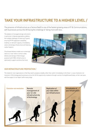 TAKE YOUR INFRASTRUCTURE TO A HIGHER LEVEL /
the provision of infrastructure as a service (iaas) is one of the fastest growing areas of it & communications,
with businesses across the uK facing the challenge of ‘doing more with less’.

the adoption of managed storage and servers
in particular is helping organisations address
the multiple challenges of reducing it spend;
ensuring 99.99% application availability;
enabling ‘on-demand’ capacity; consolidating
server and storage infrastructure and reducing
carbon footprint.


cloud based delivery models are increasingly
seen as a ‘must’ when it comes to data
delivery and storage. intechnology’s
purpose-built £100m infrastructure is
optimised to support and drive that trend.




OUR INFRASTRUCTURE PROPOSITION /

the reality for most organisations is that they need to progress steadily, rather than switch immediately, to the cloud – a case of evolution not
revolution. intechnology gives businesses across the uK the opportunity to advance through a series of straightforward steps, at their own pace,
with the support of our expert staff at every stage.




    Evolution not revolution:               Remote                          Replication of                     Virtualisation of
                                            management of                   your data within                   your infrastructure
                                            your on-site                    our infrastructure
                                            infrastructure by
                                            InTechnology
 
