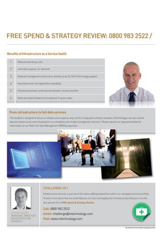 FREE SPEND & STRATEGY REVIEW: 0800 983 2522 /

Benefits of Infrastructure as a Service (IaaS):

  1      reduced operating costs

  2      unlimited capacity ‘on-demand’


  3      retained management and control, backed up by 24/365 intechnology support

  4      improved server and application availability

  5      enhanced business continuity and disaster recovery position


  6      reduced carbon footprint and exposure to green taxes




 From infrastructure to full data services
  this booklet is designed to focus on infrastructure aspects only, via the 3-step path outlined. however, intechnology’s services extend
  beyond infrastructure and virtualisation to a complete suite of data management services. please request our separate booklet for
  information on our multi-tier data management (mdm) proposition.




                                   CHALLENGE US /
                                   infrastructure services is just one of the value-adding propositions within our managed services portfolio.
                                   to learn more about how we could help you cut cost, build agility and increase productivity put us to the
                                   test and ask for a FREE Spend & Strategy Review.

                                   Call: 0800 983 2522
   stefan haase /                  email: challenge@intechnology.com
   divisional director /
   infrastructure                  Visit: www.intechnology.com
   services /

                                                                                                                      All content correct at time of going to press.
 