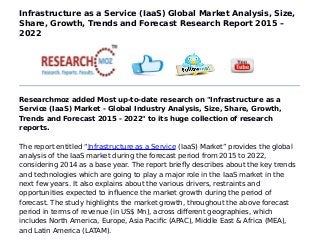 Infrastructure as a Service (IaaS) Global Market Analysis, Size,
Share, Growth, Trends and Forecast Research Report 2015 –
2022
Researchmoz added Most up-to-date research on "Infrastructure as a
Service (IaaS) Market - Global Industry Analysis, Size, Share, Growth,
Trends and Forecast 2015 - 2022" to its huge collection of research
reports.
The report entitled “Infrastructure as a Service (IaaS) Market” provides the global
analysis of the IaaS market during the forecast period from 2015 to 2022,
considering 2014 as a base year. The report briefly describes about the key trends
and technologies which are going to play a major role in the IaaS market in the
next few years. It also explains about the various drivers, restraints and
opportunities expected to influence the market growth during the period of
forecast. The study highlights the market growth, throughout the above forecast
period in terms of revenue (in US$ Mn), across different geographies, which
includes North America, Europe, Asia Pacific (APAC), Middle East & Africa (MEA),
and Latin America (LATAM).
 