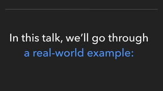 In this talk, we’ll go through
a real-world example:
 