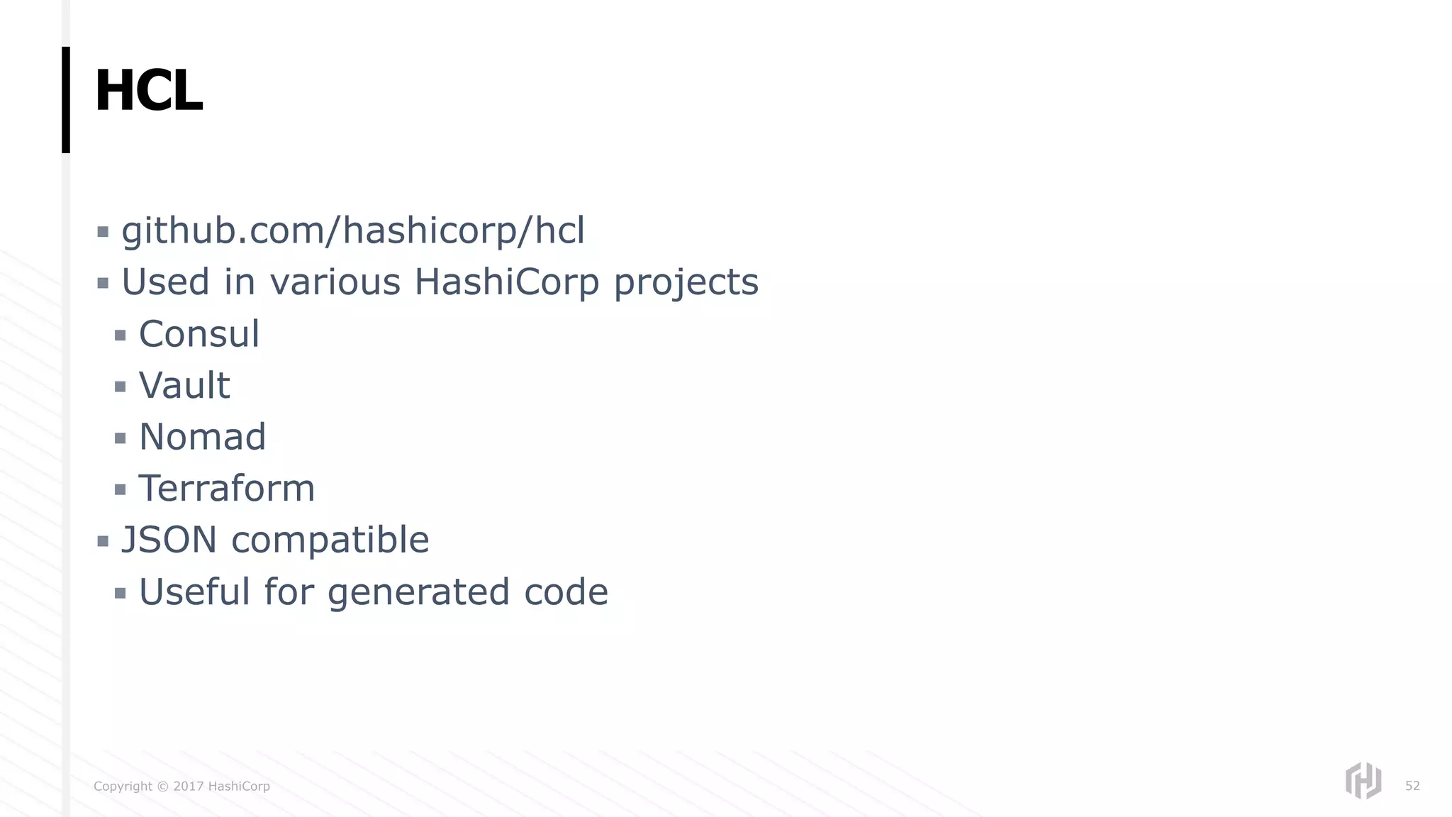 Copyright © 2017 HashiCorp
▪ github.com/hashicorp/hcl
▪ Used in various HashiCorp projects
▪ Consul
▪ Vault
▪ Nomad
▪ Terraform
▪ JSON compatible
▪ Useful for generated code
HCL
52
 