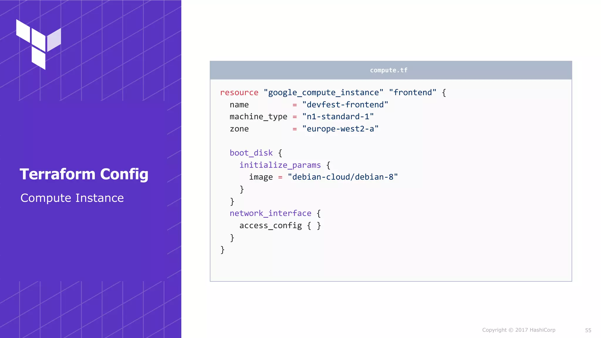 Copyright © 2017 HashiCorp
resource	"google_compute_instance"	"frontend"	{	
		name									=	"devfest-frontend"	
		machine_type	=	"n1-standard-1"	
		zone									=	"europe-west2-a"	
		boot_disk	{	
				initialize_params	{	
						image	=	"debian-cloud/debian-8"	
				}	
		}	
		network_interface	{	
				access_config	{	}	
		}	
}
compute.tf
55
Compute Instance
Terraform Config
 