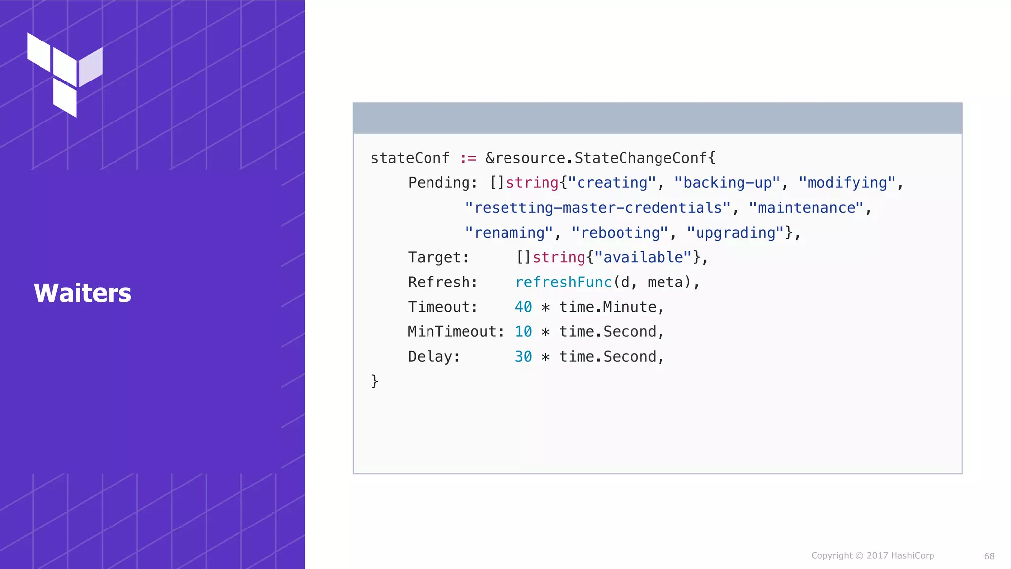 Copyright © 2017 HashiCorp
stateConf := &resource.StateChangeConf{
Pending: []string{"creating", "backing-up", "modifying",
"resetting-master-credentials", "maintenance",
"renaming", "rebooting", "upgrading"},
Target: []string{"available"},
Refresh: refreshFunc(d, meta),
Timeout: 40 * time.Minute,
MinTimeout: 10 * time.Second,
Delay: 30 * time.Second,
}
68
Waiters
 