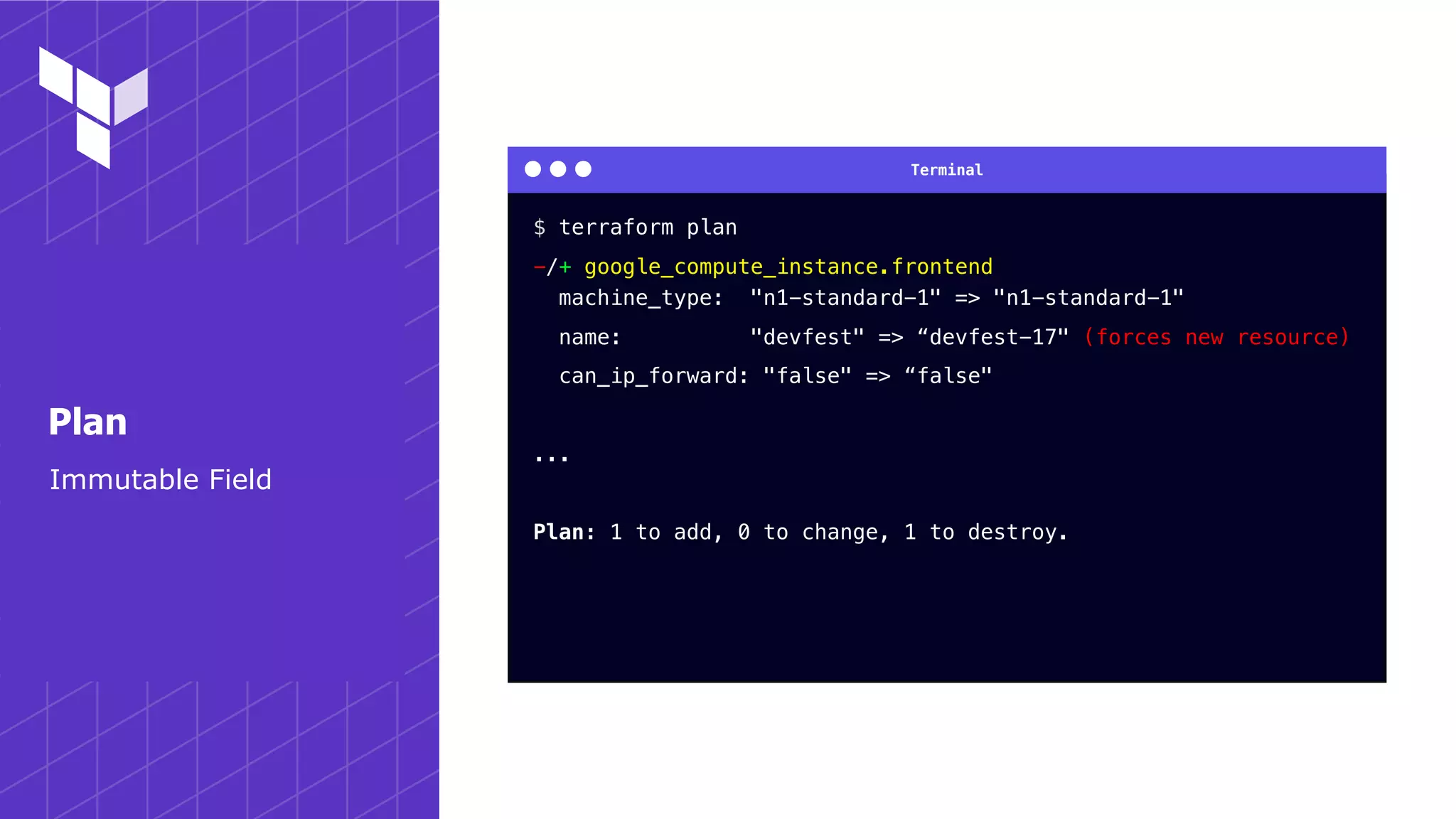Terminal
Immutable Field
Plan
$ terraform plan
-/+ google_compute_instance.frontend
machine_type: "n1-standard-1" => "n1-standard-1"
name: "devfest" => “devfest-17" (forces new resource)
can_ip_forward: "false" => “false"
...
Plan: 1 to add, 0 to change, 1 to destroy.
 