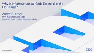 Why is Infrastructure-as-Code Essential in the
Cloud Age?
Andrew Ferrier
WW Architectural Lead
Regulated Cloud Practice, Cloud Expert Labs
© 2022 IBM Corporation
 