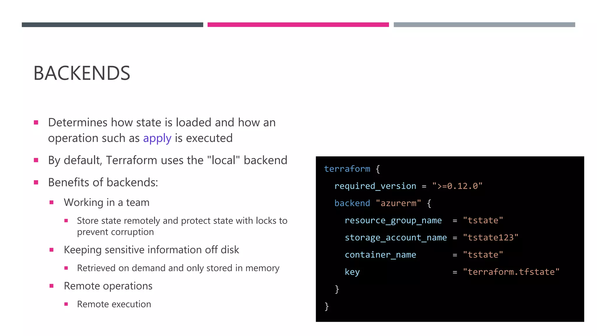 BACKENDS
 Determines how state is loaded and how an
operation such as apply is executed
 By default, Terraform uses the "local" backend
 Benefits of backends:
 Working in a team
 Store state remotely and protect state with locks to
prevent corruption
 Keeping sensitive information off disk
 Retrieved on demand and only stored in memory
 Remote operations
 Remote execution
terraform {
required_version = ">=0.12.0"
backend "azurerm" {
resource_group_name = "tstate"
storage_account_name = "tstate123"
container_name = "tstate"
key = "terraform.tfstate"
}
}
 