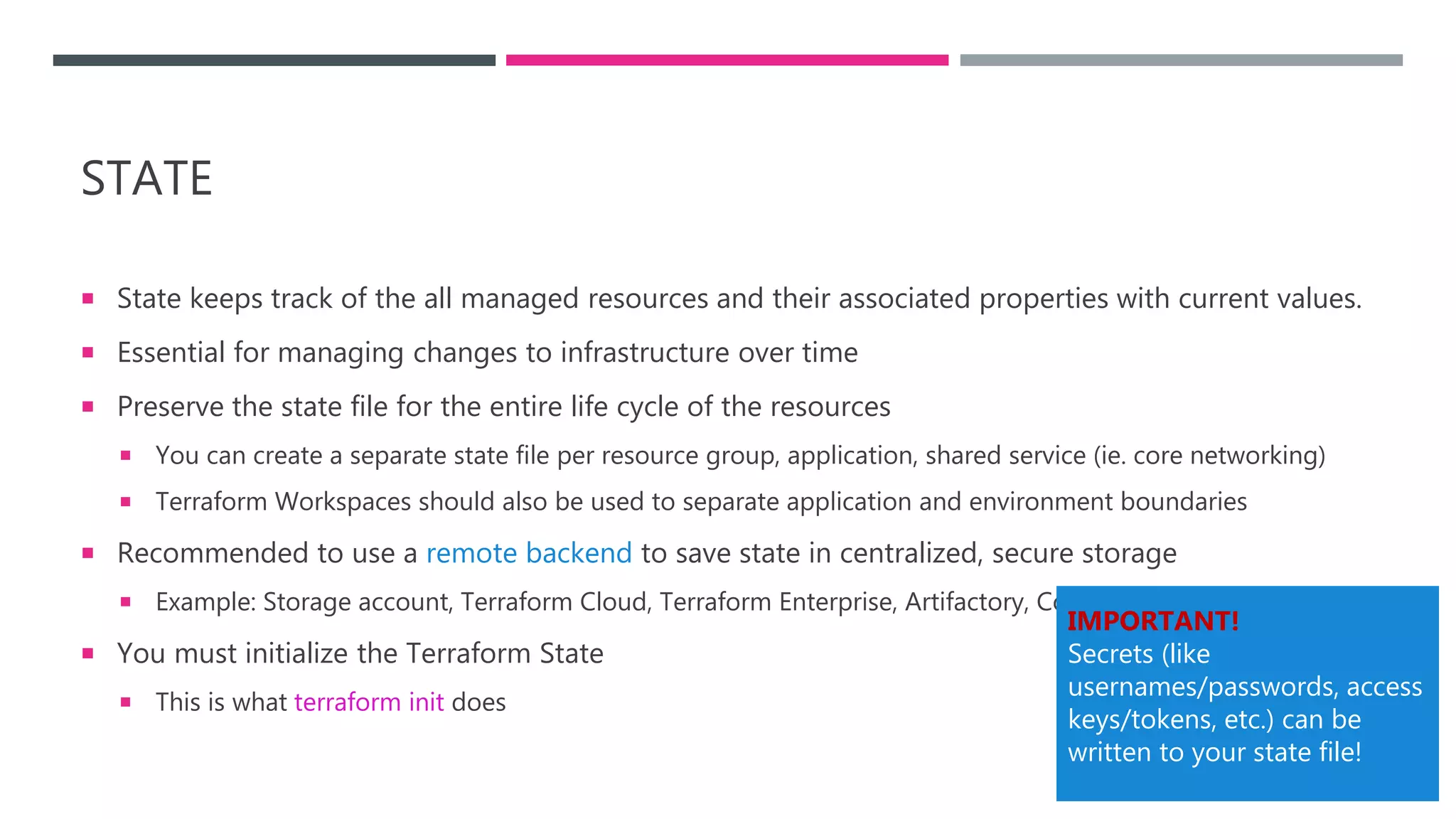 STATE
 State keeps track of the all managed resources and their associated properties with current values.
 Essential for managing changes to infrastructure over time
 Preserve the state file for the entire life cycle of the resources
 You can create a separate state file per resource group, application, shared service (ie. core networking)
 Terraform Workspaces should also be used to separate application and environment boundaries
 Recommended to use a remote backend to save state in centralized, secure storage
 Example: Storage account, Terraform Cloud, Terraform Enterprise, Artifactory, Consul
 You must initialize the Terraform State
 This is what terraform init does
IMPORTANT!
Secrets (like
usernames/passwords, access
keys/tokens, etc.) can be
written to your state file!
 