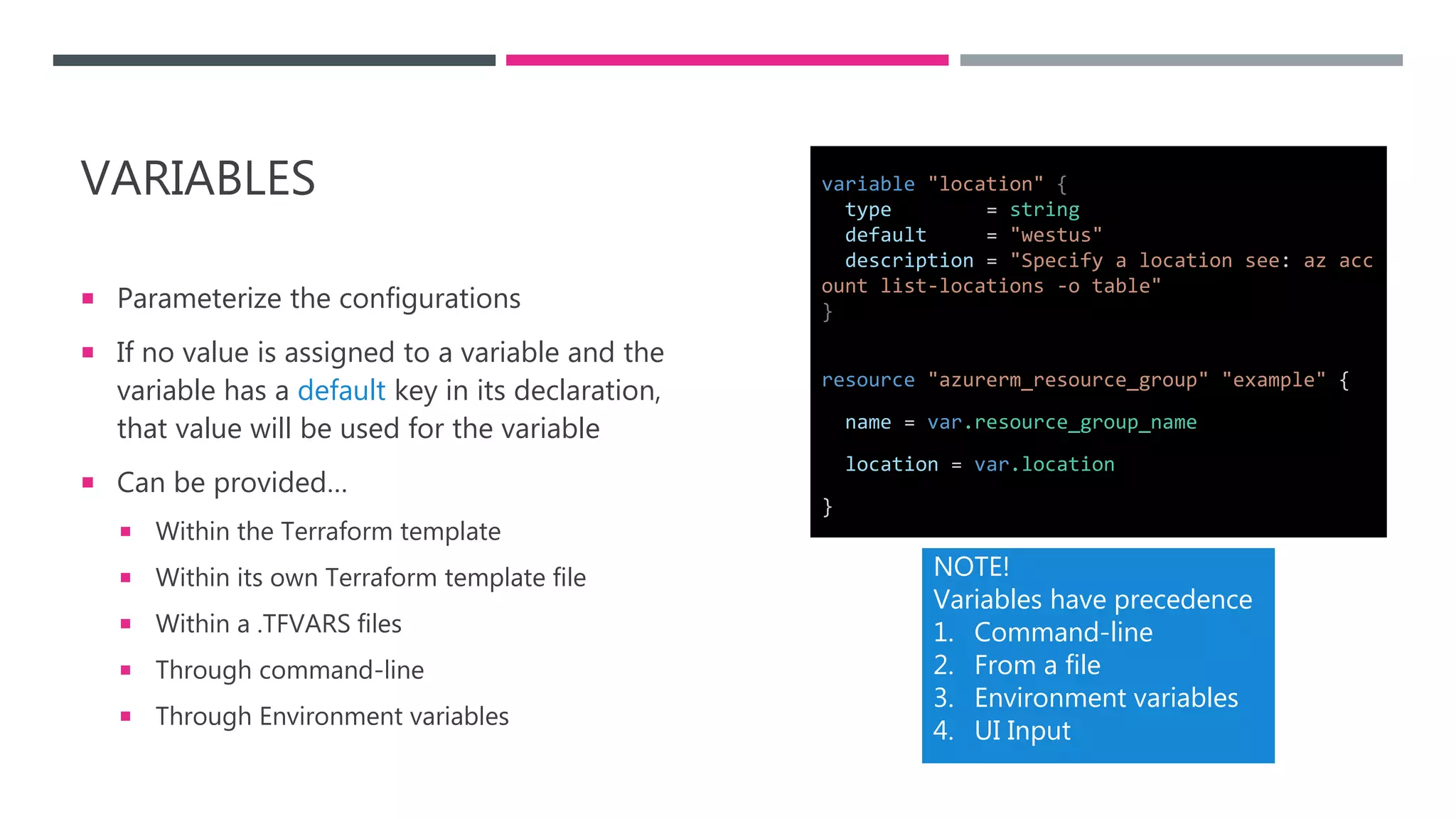 VARIABLES
 Parameterize the configurations
 If no value is assigned to a variable and the
variable has a default key in its declaration,
that value will be used for the variable
 Can be provided…
 Within the Terraform template
 Within its own Terraform template file
 Within a .TFVARS files
 Through command-line
 Through Environment variables
NOTE!
Variables have precedence
1. Command-line
2. From a file
3. Environment variables
4. UI Input
resource "azurerm_resource_group" "example" {
name = var.resource_group_name
location = var.location
}
variable "location" {
type = string
default = "westus"
description = "Specify a location see: az acc
ount list-locations -o table"
}
 