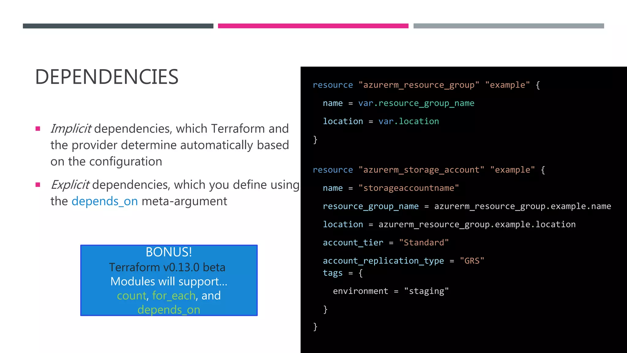 DEPENDENCIES
 Implicit dependencies, which Terraform and
the provider determine automatically based
on the configuration
 Explicit dependencies, which you define using
the depends_on meta-argument
resource "azurerm_resource_group" "example" {
name = var.resource_group_name
location = var.location
}
resource "azurerm_storage_account" "example" {
name = "storageaccountname"
resource_group_name = azurerm_resource_group.example.name
location = azurerm_resource_group.example.location
account_tier = "Standard"
account_replication_type = "GRS"
tags = {
environment = "staging"
}
}
BONUS!
Terraform v0.13.0 beta
Modules will support…
count, for_each, and
depends_on
 