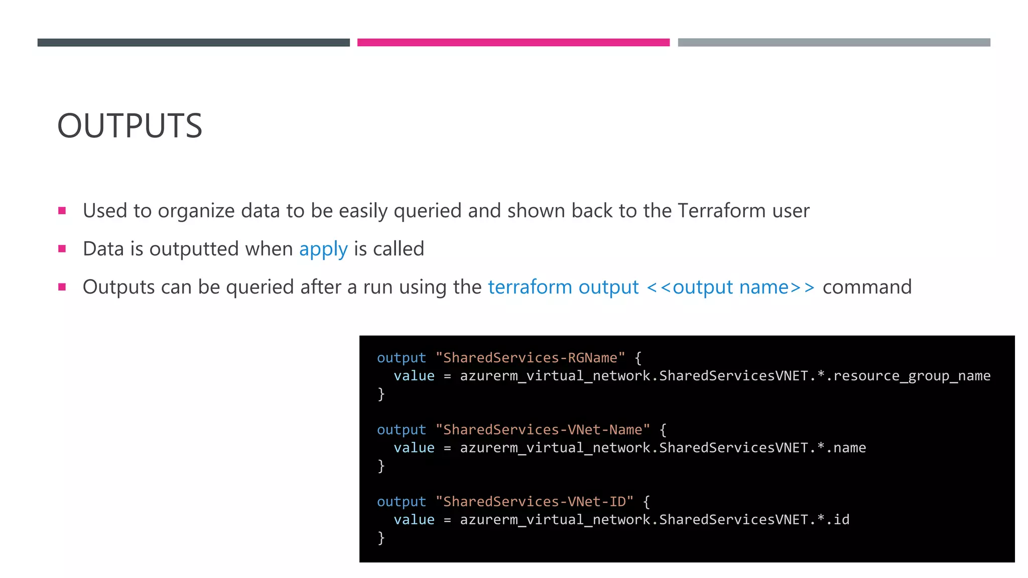 OUTPUTS
 Used to organize data to be easily queried and shown back to the Terraform user
 Data is outputted when apply is called
 Outputs can be queried after a run using the terraform output <<output name>> command
output "SharedServices-RGName" {
value = azurerm_virtual_network.SharedServicesVNET.*.resource_group_name
}
output "SharedServices-VNet-Name" {
value = azurerm_virtual_network.SharedServicesVNET.*.name
}
output "SharedServices-VNet-ID" {
value = azurerm_virtual_network.SharedServicesVNET.*.id
}
 