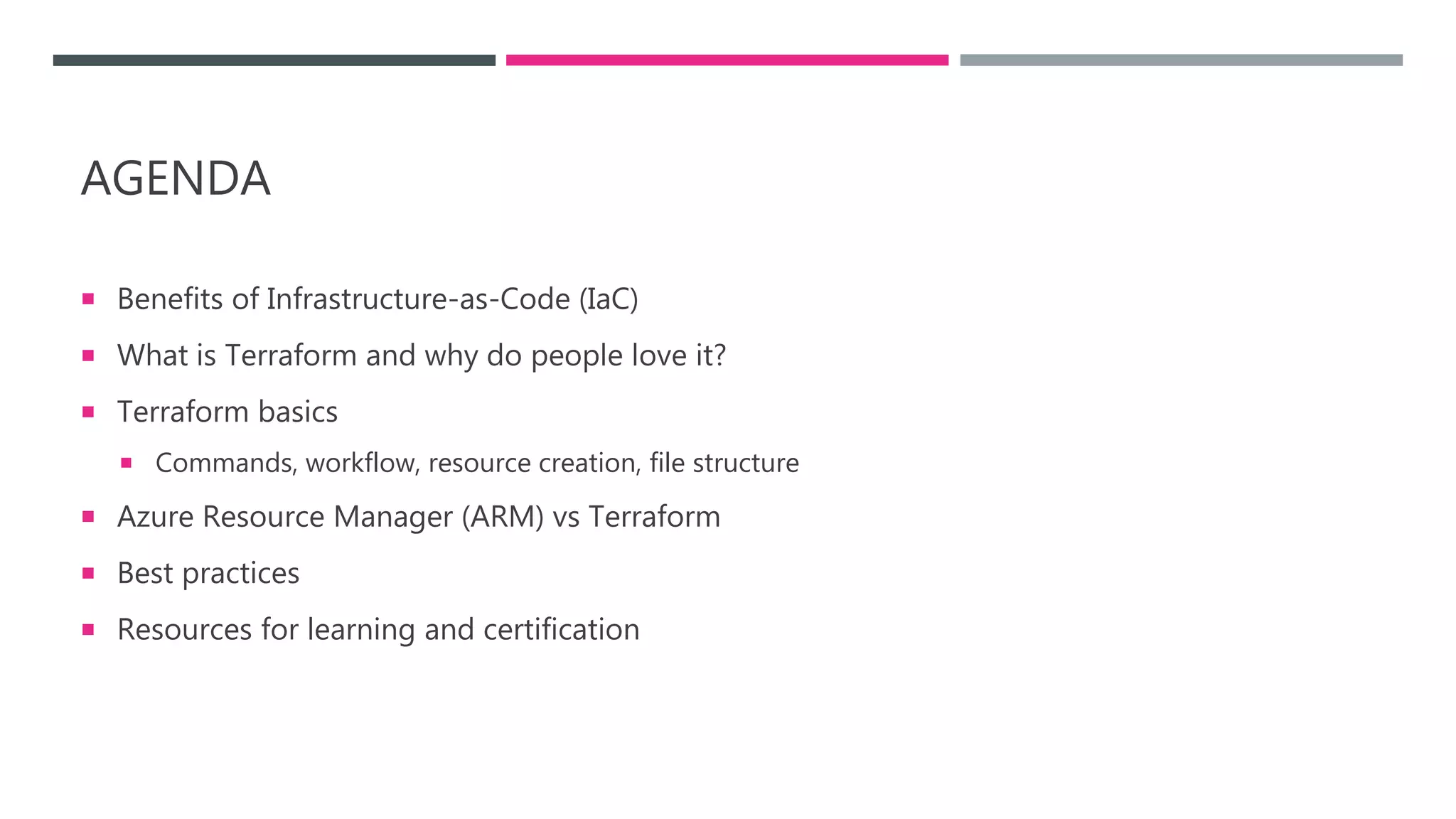 AGENDA
 Benefits of Infrastructure-as-Code (IaC)
 What is Terraform and why do people love it?
 Terraform basics
 Commands, workflow, resource creation, file structure
 Azure Resource Manager (ARM) vs Terraform
 Best practices
 Resources for learning and certification
 