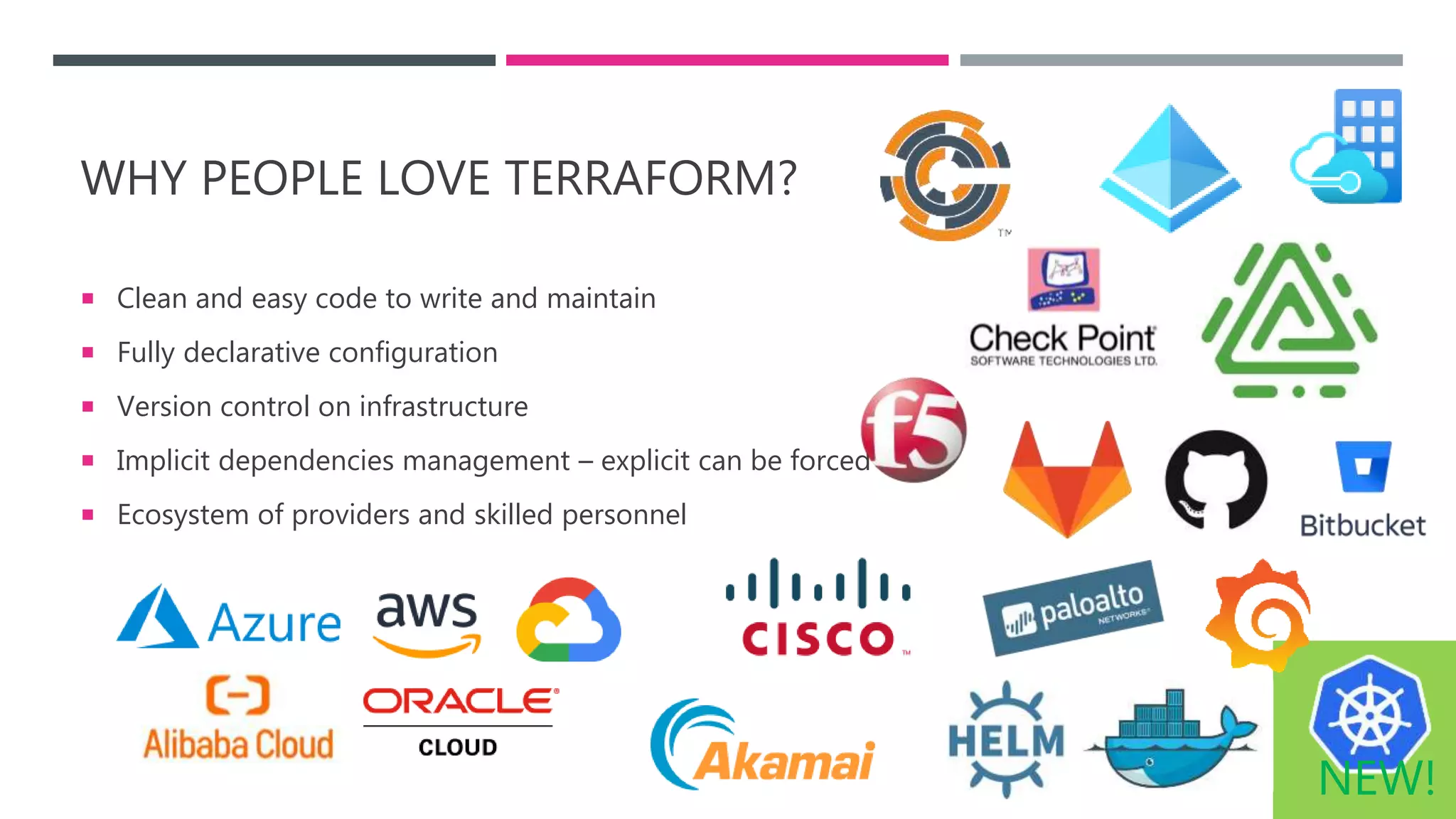 WHY PEOPLE LOVE TERRAFORM?
 Clean and easy code to write and maintain
 Fully declarative configuration
 Version control on infrastructure
 Implicit dependencies management – explicit can be forced
 Ecosystem of providers and skilled personnel
NEW!
 