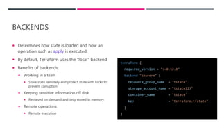 BACKENDS
 Determines how state is loaded and how an
operation such as apply is executed
 By default, Terraform uses the "local" backend
 Benefits of backends:
 Working in a team
 Store state remotely and protect state with locks to
prevent corruption
 Keeping sensitive information off disk
 Retrieved on demand and only stored in memory
 Remote operations
 Remote execution
terraform {
required_version = ">=0.12.0"
backend "azurerm" {
resource_group_name = "tstate"
storage_account_name = "tstate123"
container_name = "tstate"
key = "terraform.tfstate"
}
}
 