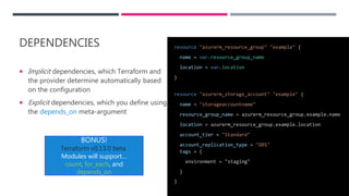 DEPENDENCIES
 Implicit dependencies, which Terraform and
the provider determine automatically based
on the configuration
 Explicit dependencies, which you define using
the depends_on meta-argument
resource "azurerm_resource_group" "example" {
name = var.resource_group_name
location = var.location
}
resource "azurerm_storage_account" "example" {
name = "storageaccountname"
resource_group_name = azurerm_resource_group.example.name
location = azurerm_resource_group.example.location
account_tier = "Standard"
account_replication_type = "GRS"
tags = {
environment = "staging"
}
}
BONUS!
Terraform v0.13.0 beta
Modules will support…
count, for_each, and
depends_on
 