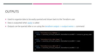 OUTPUTS
 Used to organize data to be easily queried and shown back to the Terraform user
 Data is outputted when apply is called
 Outputs can be queried after a run using the terraform output <<output name>> command
output "SharedServices-RGName" {
value = azurerm_virtual_network.SharedServicesVNET.*.resource_group_name
}
output "SharedServices-VNet-Name" {
value = azurerm_virtual_network.SharedServicesVNET.*.name
}
output "SharedServices-VNet-ID" {
value = azurerm_virtual_network.SharedServicesVNET.*.id
}
 