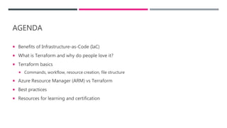 AGENDA
 Benefits of Infrastructure-as-Code (IaC)
 What is Terraform and why do people love it?
 Terraform basics
 Commands, workflow, resource creation, file structure
 Azure Resource Manager (ARM) vs Terraform
 Best practices
 Resources for learning and certification
 