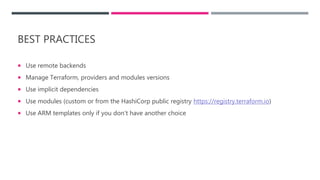 BEST PRACTICES
 Use remote backends
 Manage Terraform, providers and modules versions
 Use implicit dependencies
 Use modules (custom or from the HashiCorp public registry https://registry.terraform.io)
 Use ARM templates only if you don’t have another choice
 