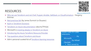 RESOURCES
 Why we use Terraform and not Chef, Puppet, Ansible, SaltStack, or CloudFormation - Yevgeniy
Brikman
 Best practices lab (by James Dumont Le Douarec)
 Built-in Terraform functions
 Terraform on Azure documentation (aka.ms/TFHub)
 Microsoft is investing deeply in Terraform on Azure
 Introducing the Azure Terraform Resource Provider
 Top questions about Terraform and Azure
 Adin’s personal curated list of Terraform learning resources
Don’t forget about these Visual
Studio Code (VS Code)
extensions:
 Azure Terraform (by
Microsoft)
 Terraform (by Mikael
Olenfalk)
 Now owned by
HashiCorp!
aka.ms/AA8J4ON
 