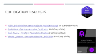 CERTIFICATION RESOURCES
 HashiCorp Terraform Certified Associate Preparation Guide (co-authored by Adin)
 Study Guide - Terraform Associate Certification (HashiCorp official)
 Exam Review - Terraform Associate Certification (HashiCorp official)
 Sample Questions - Terraform Associate Certification (HashiCorp official)
 