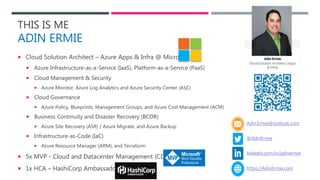 THIS IS ME
ADIN ERMIE
 Cloud Solution Architect – Azure Apps & Infra @ Microsoft
 Azure Infrastructure-as-a-Service (IaaS), Platform-as-a-Service (PaaS)
 Cloud Management & Security
 Azure Monitor, Azure Log Analytics and Azure Security Center (ASC)
 Cloud Governance
 Azure Policy, Blueprints, Management Groups, and Azure Cost Management (ACM)
 Business Continuity and Disaster Recovery (BCDR)
 Azure Site Recovery (ASR) / Azure Migrate, and Azure Backup
 Infrastructure-as-Code (IaC)
 Azure Resource Manager (ARM), and Terraform
 5x MVP - Cloud and Datacenter Management (CDM)
 1x HCA – HashiCorp Ambassador
Adin.Ermie@outlook.com
@AdinErmie
https://AdinErmie.com
linkedin.com/in/adinermie
 