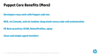 © Copyright 2014 Hewlett-Packard Development Company, L.P. The information contained herein is subject to change without notice. 
27 
Puppet Core Benefits (More) 
Developers may work with Puppet code too 
MCO, via Console, and via Jenkins: deep stack-savvy code-roll orchestration 
PE Best-practices: R10K, Roles/Profiles, splay 
Clean and simple agent installer! 
 