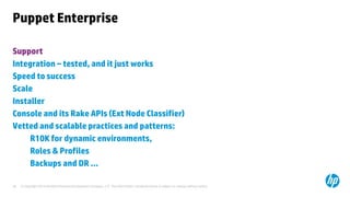 © Copyright 2014 Hewlett-Packard Development Company, L.P. The information contained herein is subject to change without notice. 
28 
Puppet Enterprise 
Support 
Integration – tested, and it just works 
Speed to success 
Scale 
Installer 
Console and its Rake APIs (Ext Node Classifier) 
Vetted and scalable practices and patterns: 
R10K for dynamic environments, 
Roles & Profiles 
Backups and DR …  