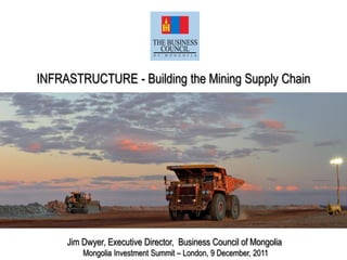 INFRASTRUCTURE - Building the Mining Supply Chain
Jim Dwyer, Executive Director, Business Council of Mongolia
Mongolia Investment Summit – London, 9 December, 2011
 