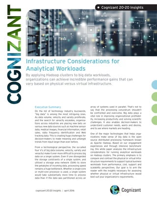 Infrastructure Considerations for
Analytical Workloads
By applying Hadoop clusters to big data workloads,
organizations can achieve incredible performance gains that can
vary based on physical versus virtual infrastructure.
Executive Summary
On the list of technology industry buzzwords,
“big data” is among the most intriguing ones.
As data volume, velocity and variety proliferate,
and the search for veracity escalates, organiza-
tions across industries are placing new bets on
various new data sources such as machine sensor
data, medical images, financial information, retail
sales, radio frequency identification and Web
tracking data. This is creating huge challenges for
decision-makers to make meaning and untangle
trends from input larger than ever before.
From a technological perspective, the so-called
four V’s of big data (volume, velocity, variety and
veracity) make it ever more difficult to process big
data on a single system. Even if one disregarded
the storage constraints of a single system, and
utilized a storage area network (SAN) to store
the petabytes of incoming data, processing speed
remains a huge bottleneck. Whether a single-core
or multi-core processor is used, a single system
would take substantially more time to process
data than if the data was partitioned across an
array of systems used in parallel. That’s not to
say that the processing conundrum shouldn’t
be confronted and overcome. Big data plays a
vital role in improving organizational profitabil-
ity, increasing productivity and solving scientific
challenges. It also enables decision-makers to
understand customer needs, wants and desires,
and to see where markets are heading.
One of the major technologies that helps orga-
nizations make sense of big data is the open
source distributed processing framework known
as Apache Hadoop. Based on our engagement
experiences and through intensive benchmark-
ing, this white paper analyzes the infrastructure
considerations for running analytical workloads
on Hadoop clusters. The primary emphasis is to
compare and contrast the physical or virtual infra-
structure requirements to support typical business
workloads from performance, cost, support and
scalability perspectives. Our goal is to arm the
reader with the insights necessary for assessing
whether physical or virtual infrastructure would
best suit your organization’s requirements.
cognizant 20-20 insights | april 2016
• Cognizant 20-20 Insights
 