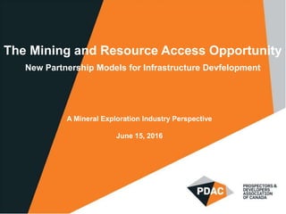 The Mining and Resource Access Opportunity
New Partnership Models for Infrastructure Devfelopment
A Mineral Exploration Industry Perspective
June 15, 2016
 