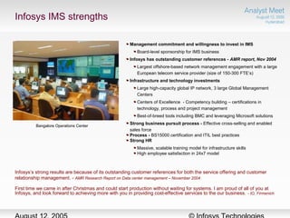Infosys IMS strengths
Bangalore Operations Center
Management commitment and willingness to invest in IMS
Board-level sponsorship for IMS business
Infosys has outstanding customer references - AMR report, Nov 2004
Largest offshore-based network management engagement with a large
European telecom service provider (size of 150-300 FTE’s)
Infrastructure and technology investments
Large high-capacity global IP network, 3 large Global Management
Centers
Centers of Excellence - Competency building – certifications in
technology, process and project management
Best-of-breed tools including BMC and leveraging Microsoft solutions
Strong business pursuit process - Effective cross-selling and enabled
sales force
Process - BS15000 certification and ITIL best practices
Strong HR
Massive, scalable training model for infrastructure skills
High employee satisfaction in 24x7 model
Infosys’s strong results are because of its outstanding customer references for both the service offering and customer
relationship management. - AMR Research Report on Data center management – November 2004
First time we came in after Christmas and could start production without waiting for systems. I am proud of all of you at
Infosys, and look forward to achieving more with you in providing cost-effective services to the our business. - IO, Firmenich
 