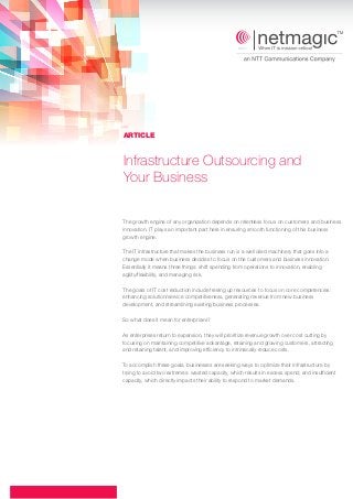 ARTICLE

Infrastructure Outsourcing and
Your Business
The growth engine of any organization depends on relentless focus on customers and business
innovation. IT plays an important part here in ensuring smooth functioning of this business
growth engine.
The IT infrastructure that makes the business run is a well oiled machinery that goes into a
change mode when business decides to focus on the customers and business innovation.
Essentially it means three things: shift spending from operations to innovation, enabling
agility/flexibility, and managing risk.
The goals of IT cost reduction include freeing up resources to focus on core competencies:
enhancing solution/service competitiveness, generating revenue from new business
development, and streamlining existing business processes.
So what does it mean for enterprises?
As enterprises return to expansion, they will prioritize revenue growth over cost cutting by
focusing on maintaining competitive advantage, retaining and growing customers, attracting
and retaining talent, and improving efficiency to intrinsically reduce costs.
To accomplish these goals, businesses are seeking ways to optimize their infrastructure by
trying to avoid two extremes: wasted capacity, which results in excess spend; and insufficient
capacity, which directly impacts their ability to respond to market demands.

 