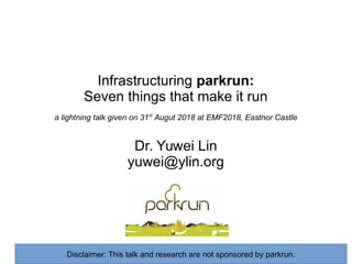 Infrastructuring parkrun:
Seven things that make it run
a lightning talk given on 31st
Augut 2018 at EMF2018, Eastnor Castle
Dr. Yuwei Lin
yuwei@ylin.org
Disclaimer: This talk and research are not sponsored by parkrun.
 