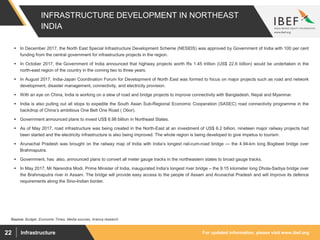 For updated information, please visit www.ibef.orgInfrastructure22
INFRASTRUCTURE DEVELOPMENT IN NORTHEAST
INDIA
Source: Budget, Economic Times, Media sources, Aranca research
 In December 2017, the North East Special Infrastructure Development Scheme (NESIDS) was approved by Government of India with 100 per cent
funding from the central government for infrastructure projects in the region.
 In October 2017, the Government of India announced that highway projects worth Rs 1.45 trillion (US$ 22.6 billion) would be undertaken in the
north-east region of the country in the coming two to three years.
 In August 2017, India-Japan Coordination Forum for Development of North East was formed to focus on major projects such as road and network
development, disaster management, connectivity, and electricity provision.
 With an eye on China, India is working on a slew of road and bridge projects to improve connectivity with Bangladesh, Nepal and Myanmar.
 India is also pulling out all stops to expedite the South Asian Sub-Regional Economic Cooperation (SASEC) road connectivity programme in the
backdrop of China’s ambitious One Belt One Road ( Obor).
 Government announced plans to invest US$ 6.98 billion in Northeast States.
 As of May 2017, road infrastructure was being created in the North-East at an investment of US$ 6.2 billion, nineteen major railway projects had
been started and the electricity infrastructure is also being improved. The whole region is being developed to give impetus to tourism.
 Arunachal Pradesh was brought on the railway map of India with India’s longest rail-cum-road bridge — the 4.94-km long Bogibeel bridge over
Brahmaputra.
 Government, has also, announced plans to convert all meter gauge tracks in the northeastern states to broad gauge tracks.
 In May 2017, Mr Narendra Modi, Prime Minister of India, inaugurated India’s longest river bridge – the 9.15 kilometer long Dhola-Sadiya bridge over
the Brahmaputra river in Assam. The bridge will provide easy access to the people of Assam and Arunachal Pradesh and will improve its defence
requirements along the Sino-Indian border.
 
