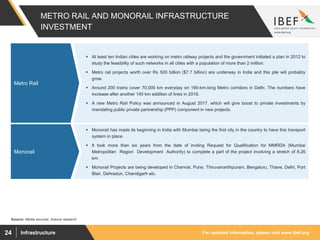 For updated information, please visit www.ibef.orgInfrastructure24
 At least ten Indian cities are working on metro railway projects and the government initiated a plan in 2012 to
study the feasibility of such networks in all cities with a population of more than 2 million.
 Metro rail projects worth over Rs 500 billion ($7.7 billion) are underway in India and this pile will probably
grow.
 Around 200 trains cover 70,000 km everyday on 190-km-long Metro corridors in Delhi. The numbers have
increase after another 140 km addition of lines in 2016.
 A new Metro Rail Policy was announced in August 2017, which will give boost to private investments by
mandating public private partnership (PPP) component in new projects.
METRO RAIL AND MONORAIL INFRASTRUCTURE
INVESTMENT
Metro Rail
 Monorail has made its beginning in India with Mumbai being the first city in the country to have this transport
system in place.
 It took more than six years from the date of inviting Request for Qualification for MMRDA (Mumbai
Metropolitan Region Development Authority) to complete a part of the project involving a stretch of 8.26
km.
 Monorail Projects are being developed in Chennai, Pune, Thiruvananthpuram, Bengaluru, Thane, Delhi, Port
Blair, Dehradun, Chandigarh etc.
Monorail
Source: Media sources, Aranca research
 