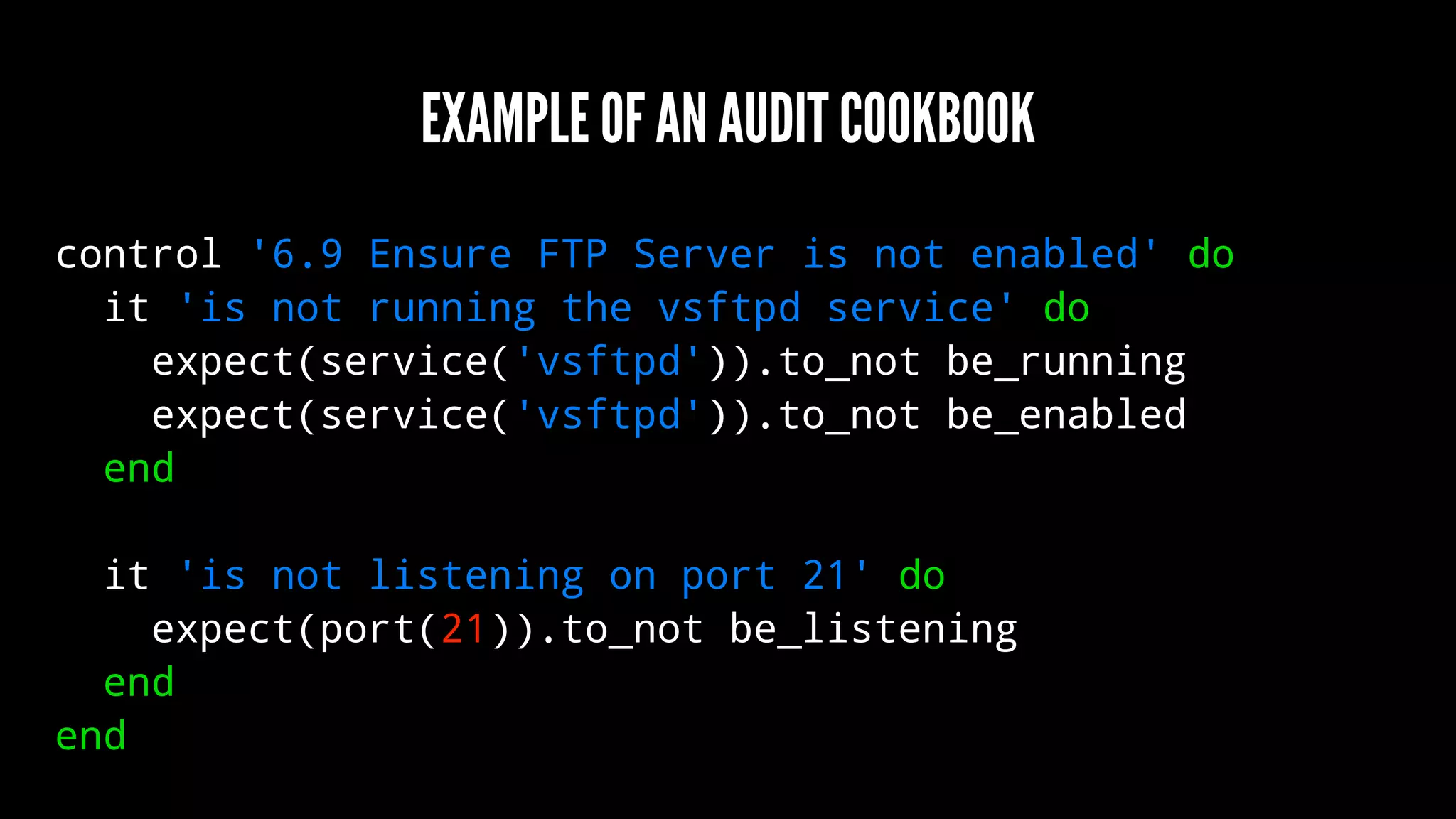 EXAMPLE OF AN AUDIT COOKBOOK
control '6.9 Ensure FTP Server is not enabled' do
it 'is not running the vsftpd service' do
expect(service('vsftpd')).to_not be_running
expect(service('vsftpd')).to_not be_enabled
end
it 'is not listening on port 21' do
expect(port(21)).to_not be_listening
end
end
 