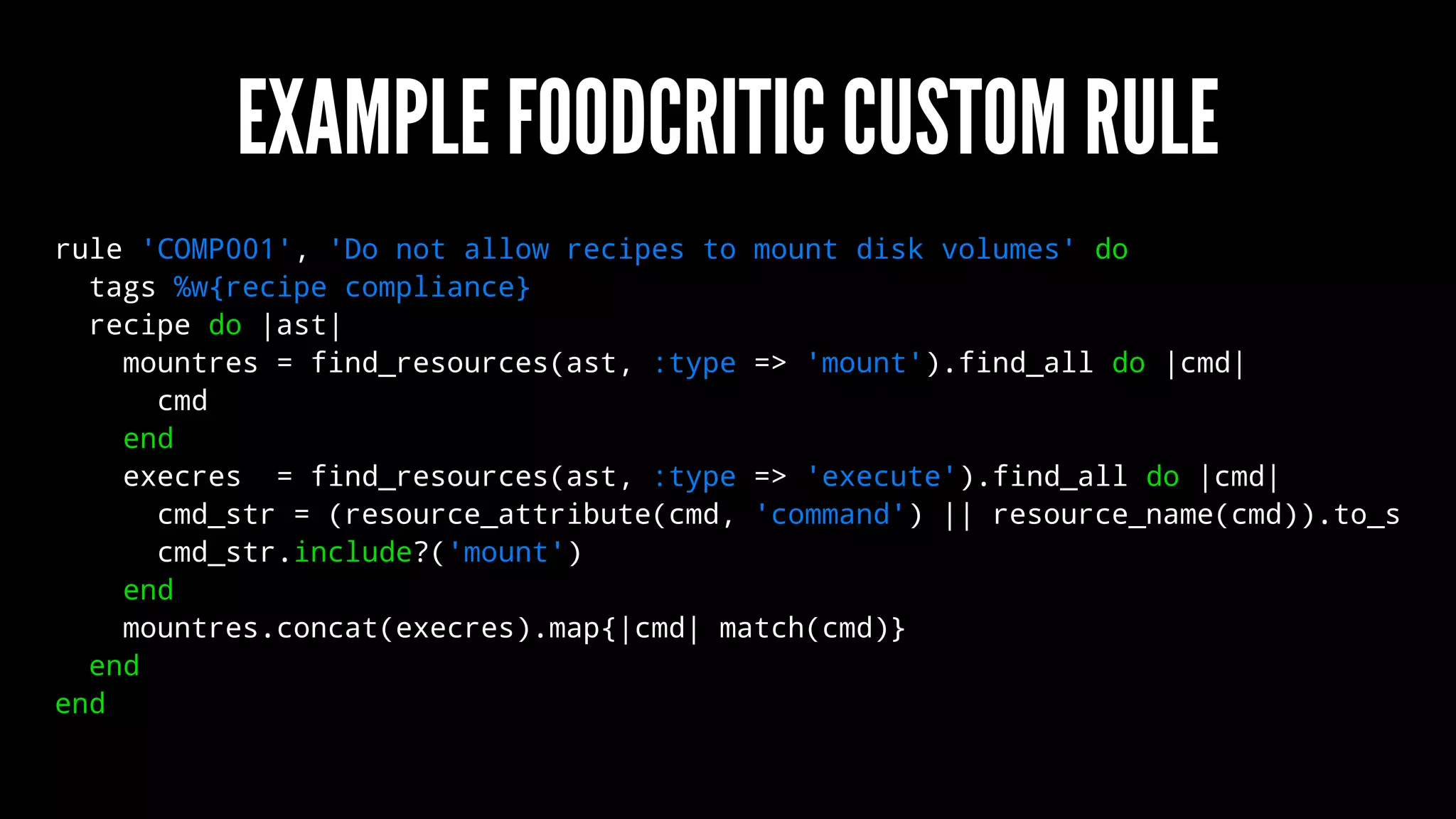 EXAMPLE FOODCRITIC CUSTOM RULE
rule 'COMP001', 'Do not allow recipes to mount disk volumes' do
tags %w{recipe compliance}
recipe do |ast|
mountres = find_resources(ast, :type => 'mount').find_all do |cmd|
cmd
end
execres = find_resources(ast, :type => 'execute').find_all do |cmd|
cmd_str = (resource_attribute(cmd, 'command') || resource_name(cmd)).to_s
cmd_str.include?('mount')
end
mountres.concat(execres).map{|cmd| match(cmd)}
end
end
 