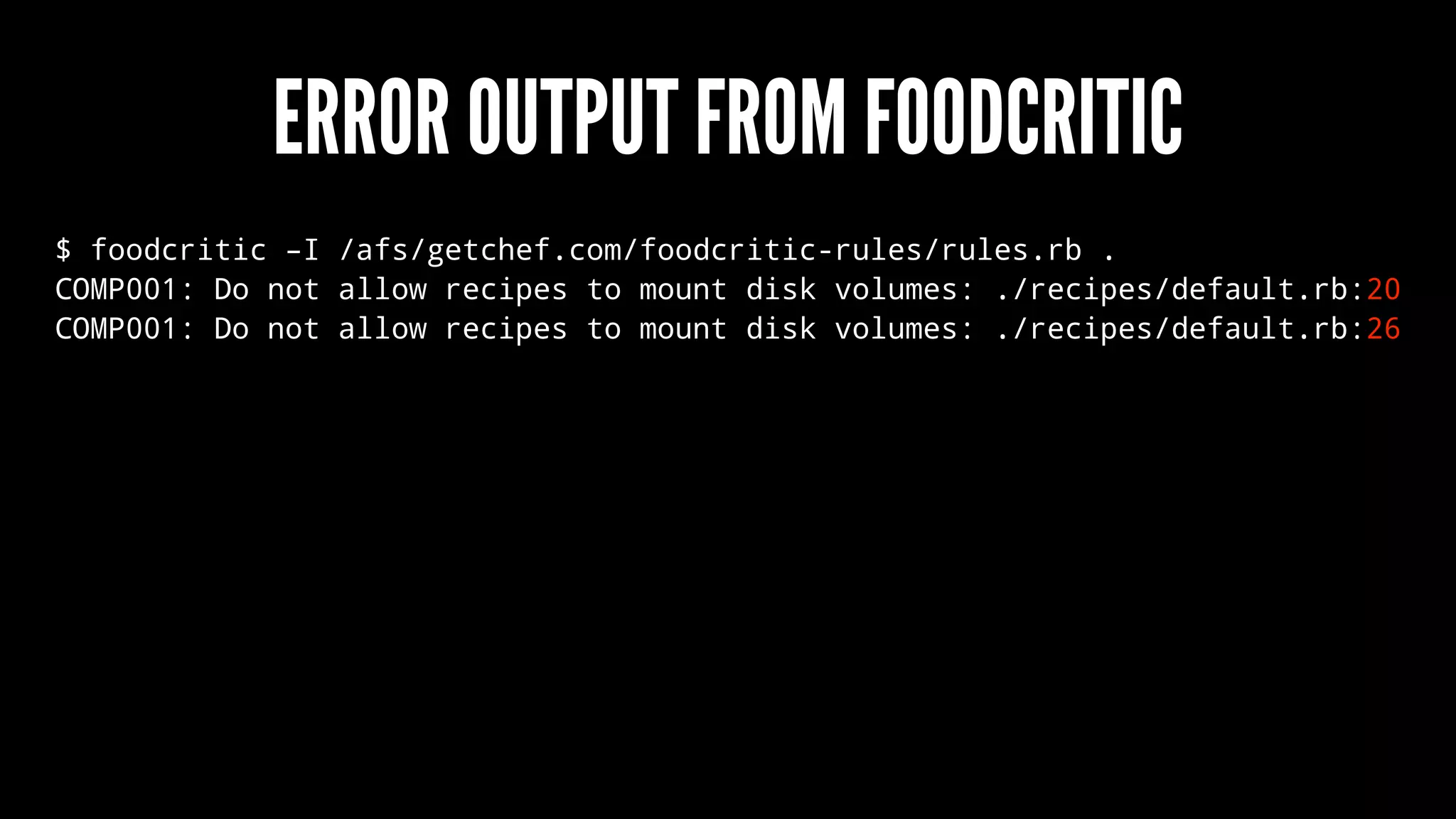 ERROR OUTPUT FROM FOODCRITIC
$ foodcritic –I /afs/getchef.com/foodcritic-rules/rules.rb .
COMP001: Do not allow recipes to mount disk volumes: ./recipes/default.rb:20
COMP001: Do not allow recipes to mount disk volumes: ./recipes/default.rb:26
 