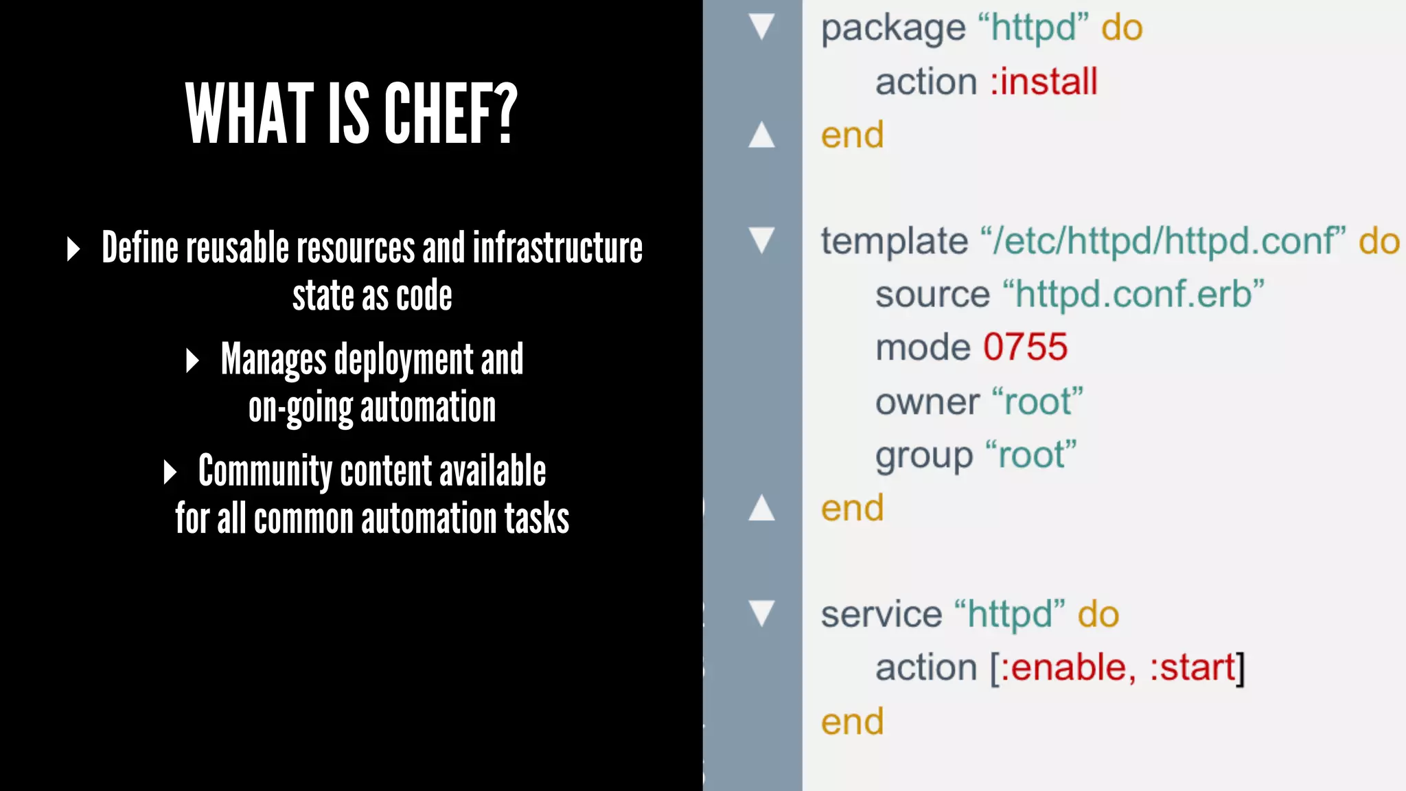 WHAT IS CHEF?
▸ Define reusable resources and infrastructure
state as code
▸ Manages deployment and
on-going automation
▸ Community content available
for all common automation tasks
 
