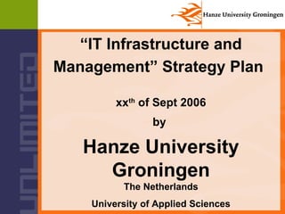 “ IT Infrastructure and Management” Strategy Plan   xx th  of Sept 2006 by  Hanze University Groningen The Netherlands   University of Applied Sciences 