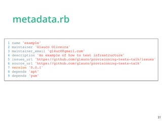 metadata.rb
1 name 'example'
2 maintainer 'Glauco Oliveira'
3 maintainer_email 'gl4uc0@gmail.com'
4 description 'An example of how to test infrastructure'
5 issues_url 'https://github.com/glauco/provisioning-tests-talk/issues'
6 source_url 'https://github.com/glauco/provisioning-tests-talk'
7 version '0.0.1'
8 depends 'apt'
9 depends 'yum'
31
 