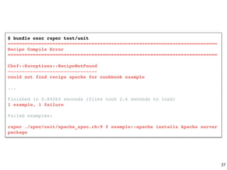 $ bundle exec rspec test/unit
===========================================================================
Recipe Compile Error
===========================================================================
Chef::Exceptions::RecipeNotFound
--------------------------------
could not find recipe apache for cookbook example
...
Finished in 0.84264 seconds (files took 2.6 seconds to load)
1 example, 1 failure
Failed examples:
rspec ./spec/unit/apache_spec.rb:9 # example::apache installs Apache server
package
37
 