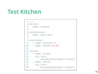 Test Kitchen
1 ---
2 driver:
3 name: vagrant
4
5 provisioner:
6 name: chef_zero
7
8 platforms:
9 - name: centos-7.1
10 - name: ubuntu-14.04
11
12 suites:
13 - name: client
14 run_list:
15 - recipe[postgresql::client]
16 - name: server
17 run_list:
18 - recipe[postgresql::server]
58
 