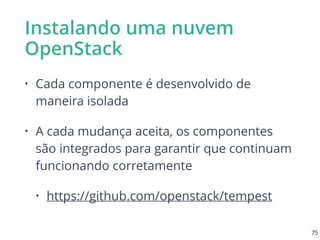 Instalando uma nuvem
OpenStack
• Cada componente é desenvolvido de
maneira isolada
• A cada mudança aceita, os componentes
são integrados para garantir que continuam
funcionando corretamente
• https://github.com/openstack/tempest
75
 