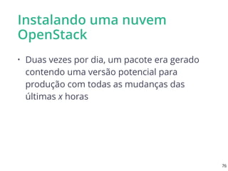 Instalando uma nuvem
OpenStack
• Duas vezes por dia, um pacote era gerado
contendo uma versão potencial para
produção com todas as mudanças das
últimas x horas
76
 